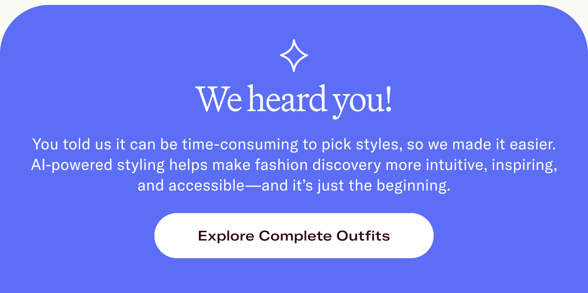 You told us it can be time-consuming to pick styles, so we made it easier. AI-powered styling helps make fashion discovery more intuitive, inspiring, and accessible—and it’s just the beginning. 