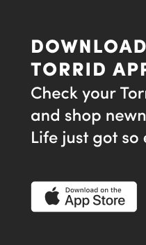 Download The Torrid App | Track your shipment  | View your receipt |  Get quick access to store details! | Download to the App Store > 
