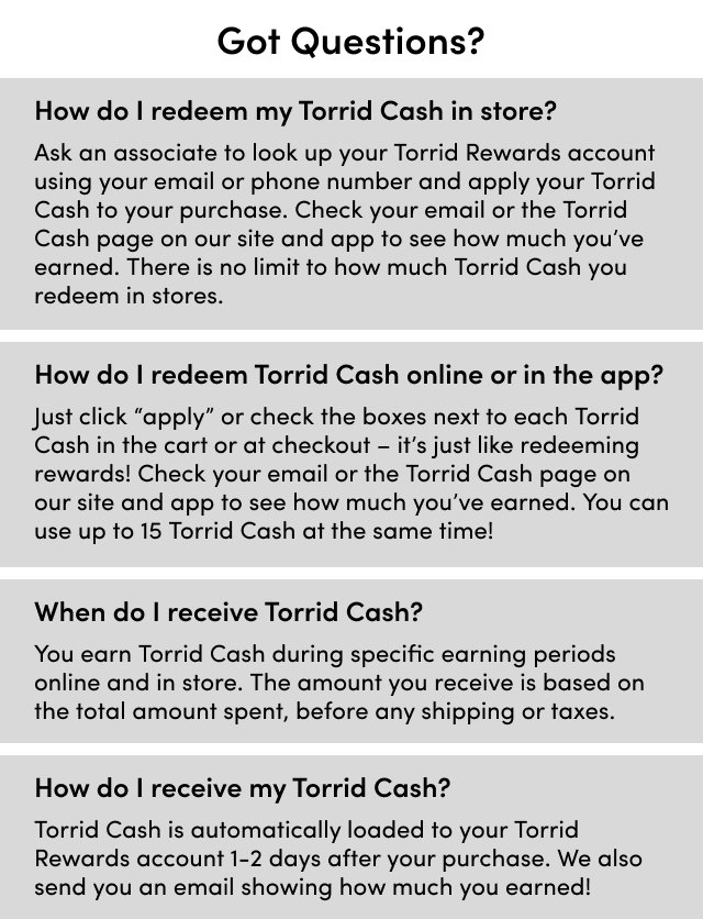Got Questions? | How do I redeem my Torrid Cash in store? Ask an associate to look up your Torrid Rewards account using your email or phone number to apply your Torrid Cash to your purchase. Check your email or the Torrid Cash page on our site and app to see how much you've earned. There is no limit to how much Torrid Cash you redeem in stores. | How do I redeem Torrid Cash online or in the app? Just click 