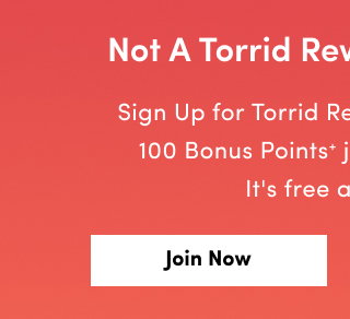 Not A Torrid Rewards Member? | Sign Up for Torrid Rewards now and get 100 Bonus Points+ just for signing up! It's free and easy. | Join Now > 