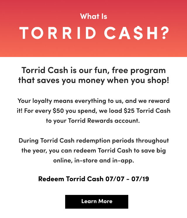 What Is Torrid Cash? | Torrid Cash is a program that  saves you money every way you shop! For every $50 you spend on regular or clearance Torrid merchandise, we load $25 Torrid Cash to your Torrid Rewards account. During specific Torrid Cash time periods throughout the year, you can redeem Torrid Cash to use online, in store and through the Torrid app. | Redeem Torrid Cash 07/07 - 07/19 | Learn More > 