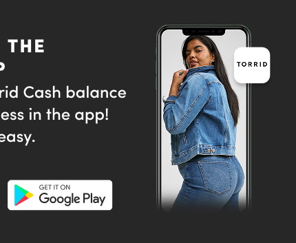 Download The Torrid App | Track your shipment  | View your receipt |  Get quick access to store details! | Get on Google Play >  