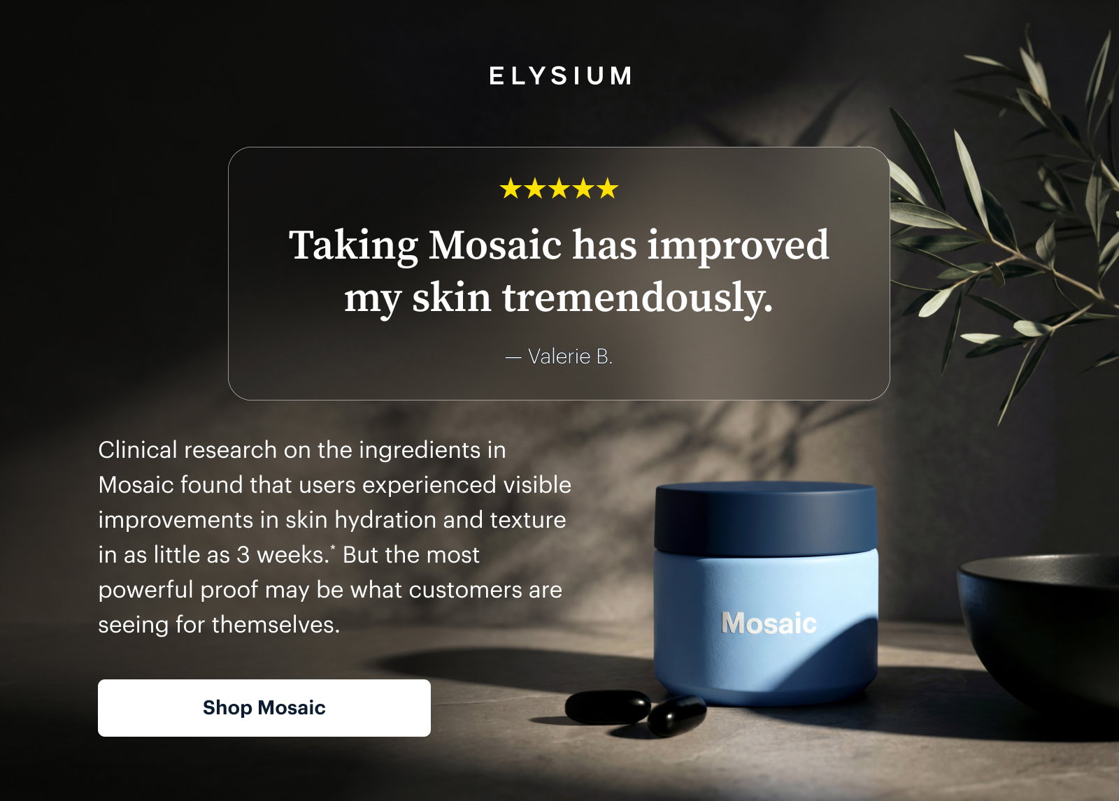 ELYSIUM | Taking Mosaic has improved my skin tremendously. |  Clinical research on the ingredients in Mosaic found that users experienced visible improvements in skin hydration and texture in as little as 3 weeks.* But the most powerful proof may be what customers are seeing for themselves. | Shop Mosaic