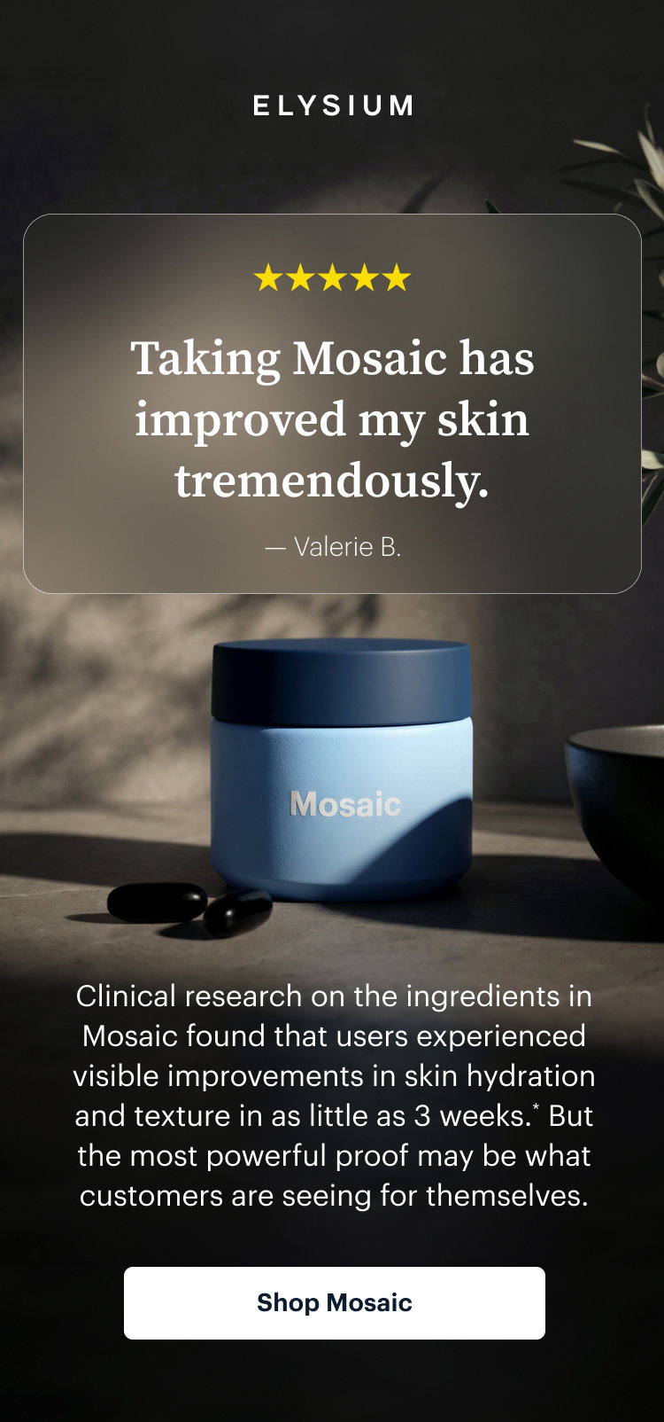 ELYSIUM | Taking Mosaic has improved my skin tremendously. | Clinical research on the ingredients in Mosaic found that users experienced visible improvements in skin hydration and texture in as little as 3 weeks.* But the most powerful proof may be what customers are seeing for themselves. | Shop Mosaic