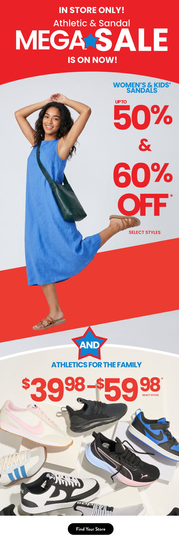  In Store Only! Athletic & Sandal Mega Sale is on now! Women's & Kids' Sandals up to 50% and 60% Off and Athletics for the family $39.98-$59.98 Find your store 