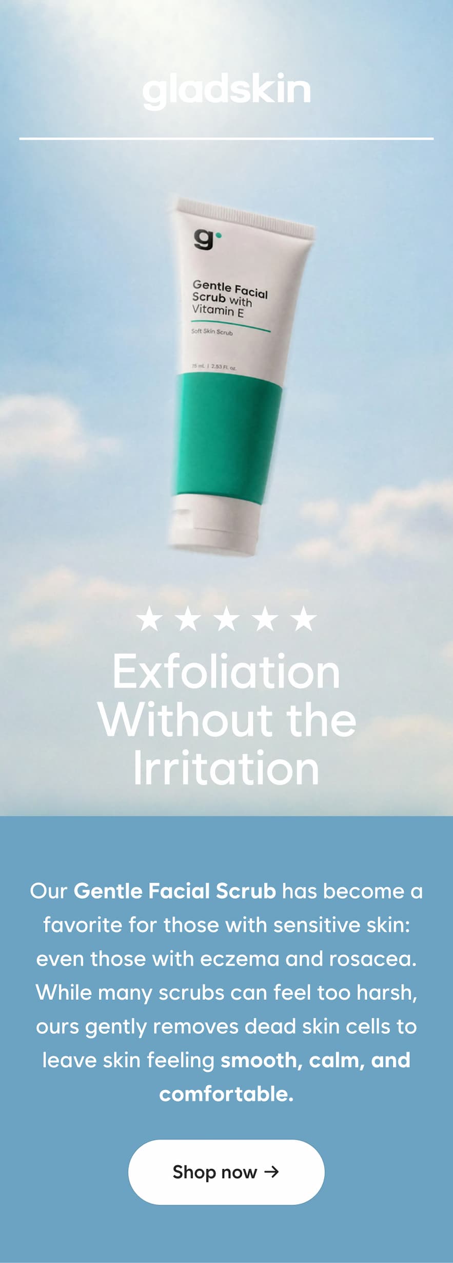 Exfoliation Without the Irritation Our Gentle Facial Scrub has become a favorite for those with sensitive skin: even those with eczema and rosacea. While many scrubs can feel too harsh, ours gently removes dead skin cells to leave skin feeling smooth, calm, and comfortable. Shop now →