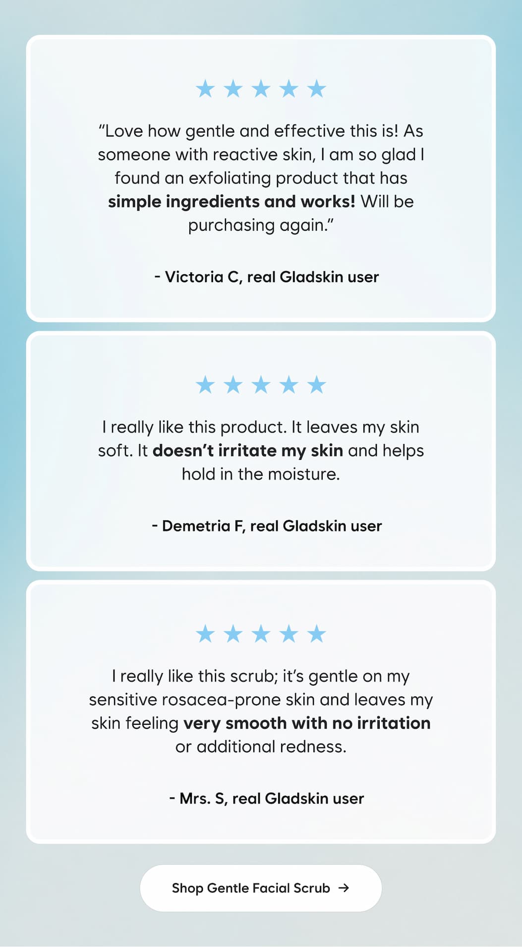 ⭐⭐⭐⭐⭐ Love how gentle and effective this is! As someone with reactive skin, I am so glad I found an exfoliating product that has simple ingredients and works! Will be purchasing again.  - Victoria C.  ⭐⭐⭐⭐⭐ I really like this product. It leaves my skin soft. It doesn’t irritate my skin and helps hold in the moisture.  -- Demetria F.  ⭐⭐⭐⭐⭐ I really like this scrub; it’s gentle on my sensitive rosacea-prone skin and leaves my skin feeling very smooth with no irritation or additional redness.  -- Mrs. S - Shop Gentle Facial Scrub