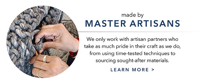 Made by master artisans | Learn more >