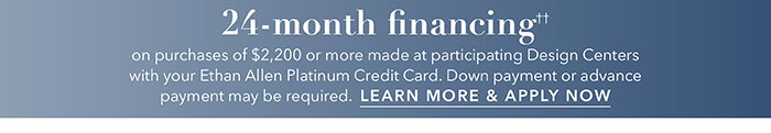 24-month financing†† with the Ethan Allen Platinum Credit Card. Select to learn more and apply.