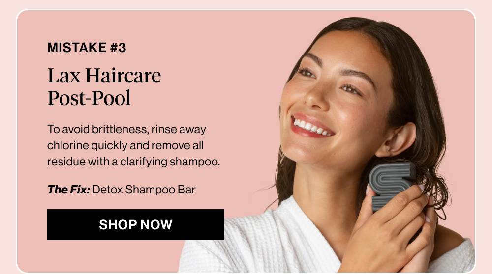 Subheadline: Mistake #3: Lax Haircare Post-Pool  Body copy: To avoid brittleness, rinse away chlorine quickly and remove all residue with a clarifying shampoo.