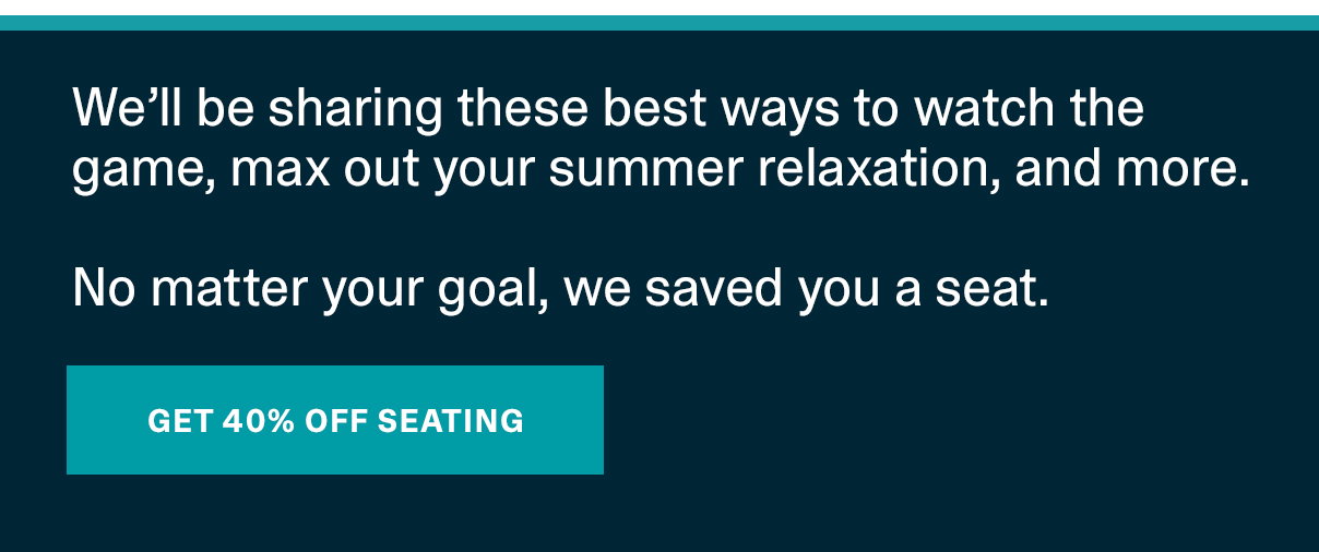 We’ll be sharing these best ways to watch the game, max out your summer relaxation, and more. No matter your goal, we saved you a seat. | GET 40% OFF SEATING >>