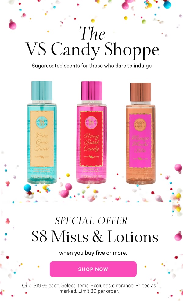 The VS Candy Shoppe Sugarcoated scents for those who dare to indulge.   Special Offer  $8 Mists & Lotions  when you buy five or more.  Orig. $19.95 each. Select items. Excludes clearance. Priced as marked. Limit 30 per order.  Shop Now >