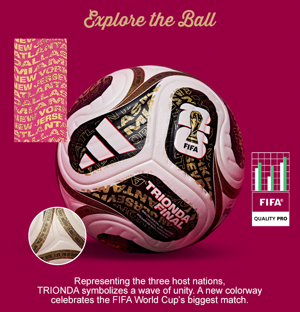 Explore the Ball. Representing the three host nations, TRIONDA symbolizes a wave of unity. A new colorway celebrates the FIFA World Cup’s biggest match.