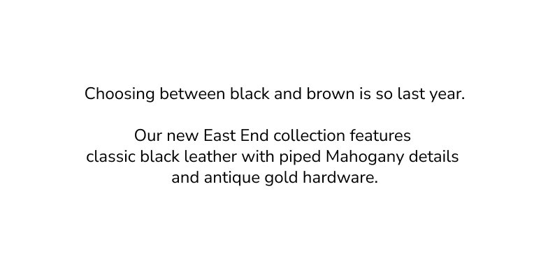 Choosing between black and brown is so last year.  Our new East End collection features  classic black leather with piped Mahogany details  and antique gold hardware.
