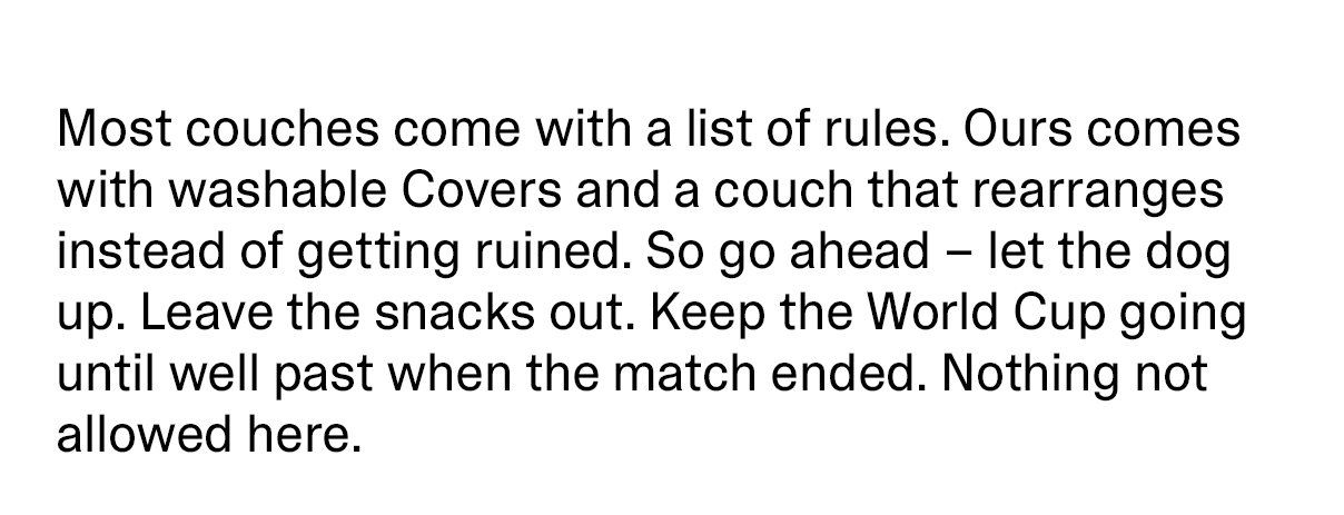 Most couches come with a list of rules. Ours comes with washable Covers and a couch that rearranges instead of getting ruined. So go ahead - let the dog up. Leave the snacks out. Keep the World Cup going until well past when the match ended. Nothing not allowed here.