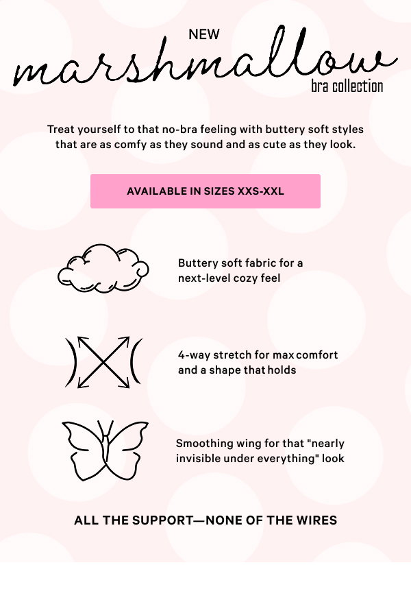NEW Marshmallow Bra Collection Treat yourself to that no-bra feeling with buttery soft styles that are as comfy as they sound and as cute as they look.  Available in sizes XXS-XXL > 
[attributes] Buttery soft fabric for a next-level cozy feel  4-way stretch for max comfort and a shape that holds  Smoothing wing for that nearly invisible under everything look  All the support—none of the wires 
