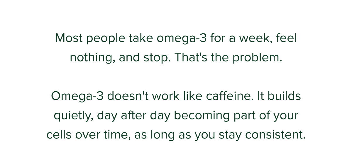 Most people take omega-3 for a week, feel nothing, and stop. That's the problem.  Omega-3 doesn't work like caffeine. It builds quietly, day after day becoming part of your cells over time, as long as you stay consistent.