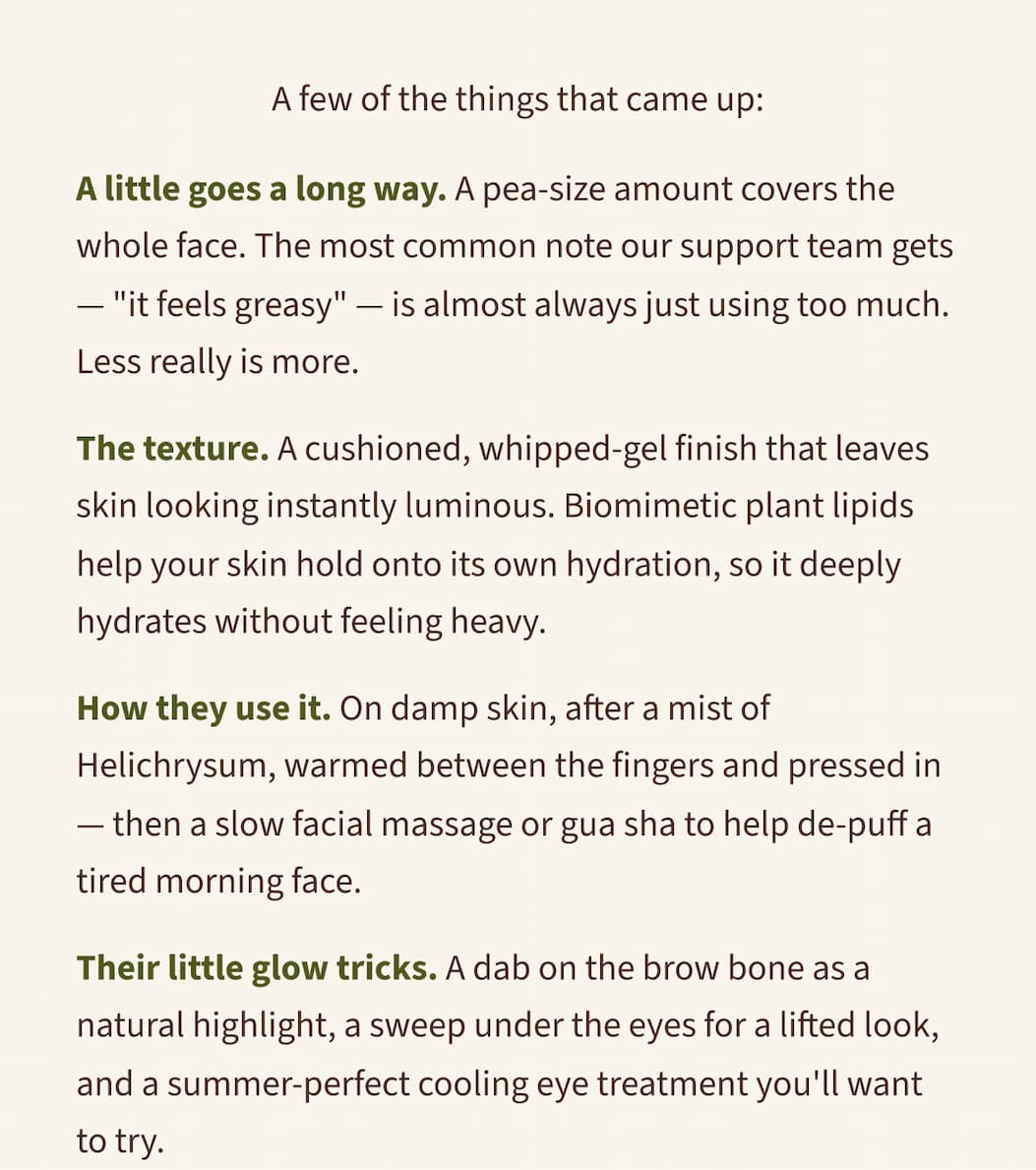 A few of the things that came up:  A little goes a long way. A pea-size amount covers the whole face. The most common note our support team gets — "it feels greasy" — is almost always just using too much. Less really is more.  The texture. A cushioned, whipped-gel finish that leaves skin looking instantly luminous. Biomimetic plant lipids help your skin hold onto its own hydration, so it deeply hydrates without feeling heavy.  How they use it. On damp skin, after a mist of Helichrysum, warmed between the fingers and pressed in — then a slow facial massage or gua sha to help de-puff a tired morning face.  Their little glow tricks. A dab on the brow bone as a natural highlight, a sweep under the eyes for a lifted look, and a summer-perfect cooling eye treatment you'll want to try.  The rest is in the video — a genuinely lovely, unhurried conversation, the kind we have with each other all the time. Grab a coffee and settle in.