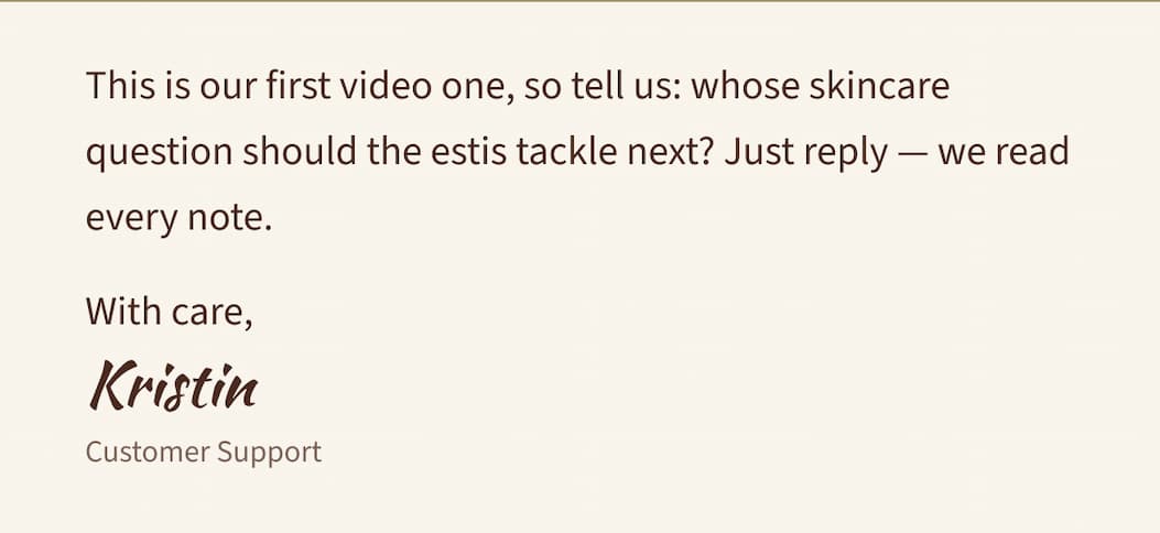This is our first video one, so tell us: whose skincare question should the estis tackle next? Just reply — we read every note.  With care,  Kristin  Customer Support