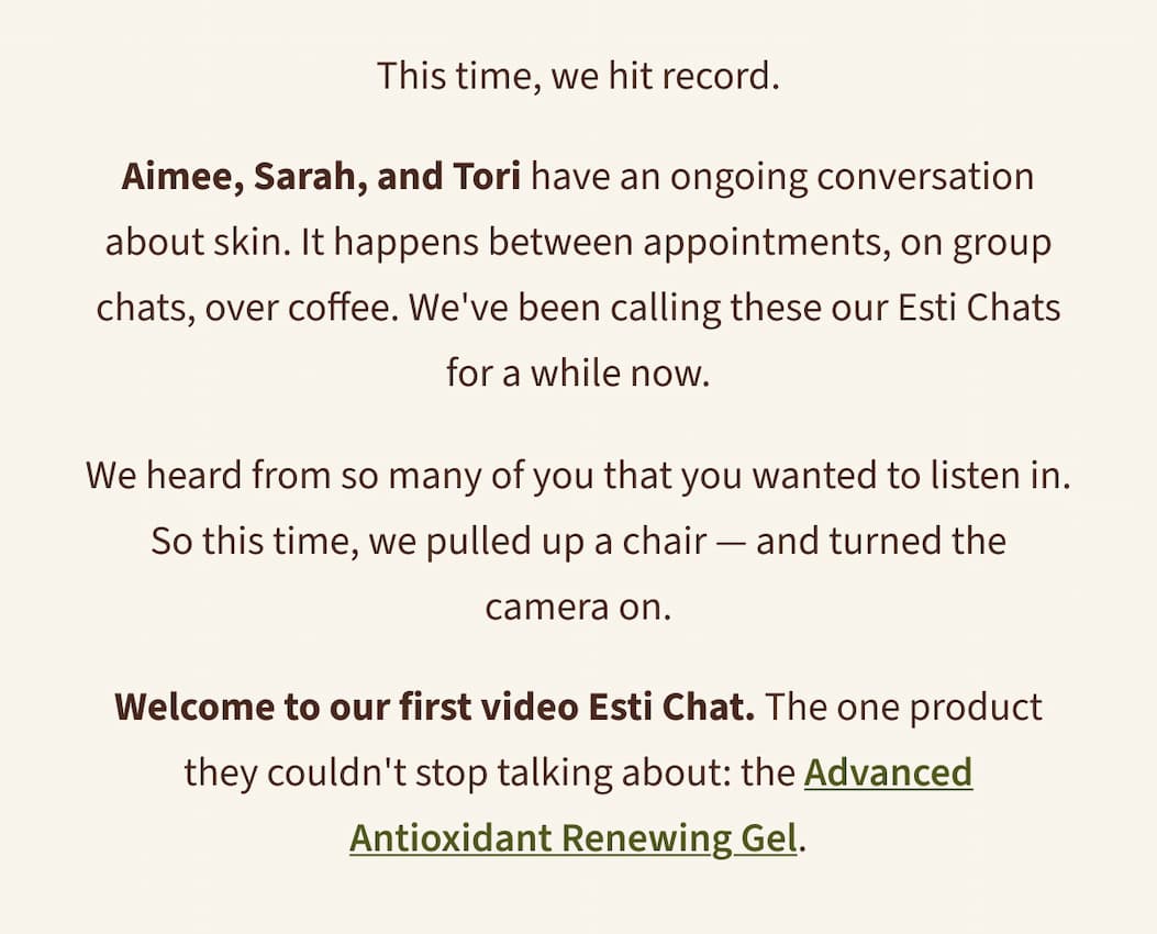 This time, we hit record.  Aimee, Sarah, and Tori have an ongoing conversation about skin. It happens between appointments, on group chats, over coffee. We've been calling these our Esti Chats for a while now.  We heard from so many of you that you wanted to listen in. So this time, we pulled up a chair — and turned the camera on.  Welcome to our first video Esti Chat. The one product they couldn't stop talking about: the Advanced Antioxidant Renewing Gel.