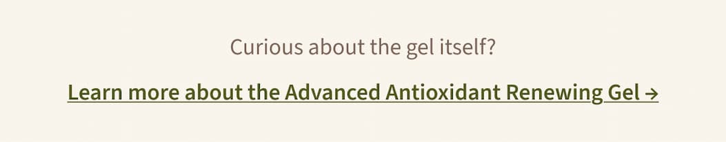 Curious about the gel itself?  Learn more about the Advanced Antioxidant Renewing Gel →