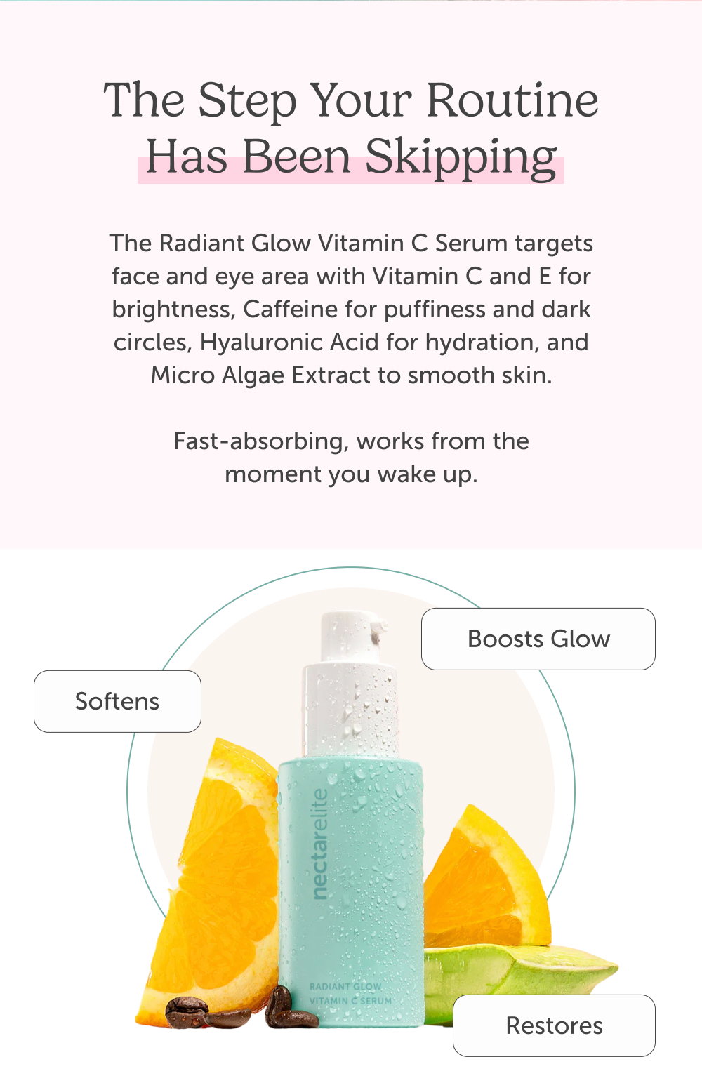 The step your routine has been skipping. The Radiant Glow Vitamin C Serum targets face and eye area with Vitamin C and E for brightness, Caffeine for puffiness and dark circles, Hyaluronic Acid for hydration, and Micro Algae Extract to smooth skin.  Fast-absorbing, works from the moment you wake up.