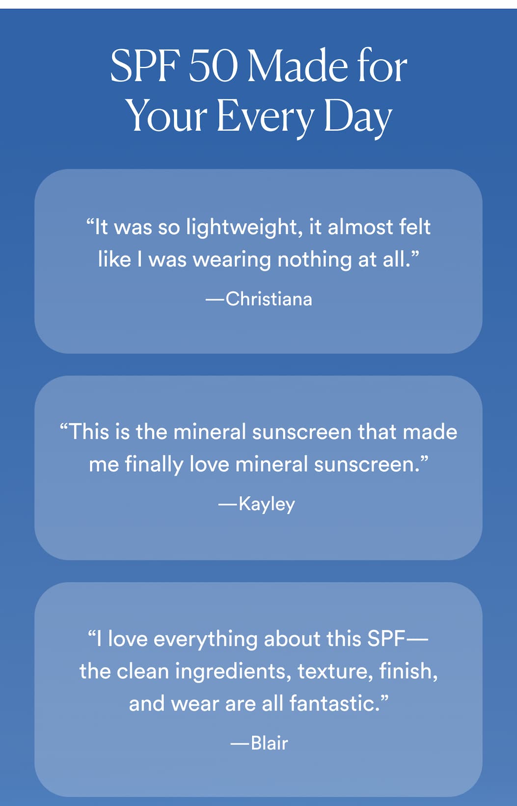 Sunscreen Made for Your Every Day “It was so lightweight, it almost felt like I was wearing nothing at all.” —Christiana “This is the mineral sunscreen that made me finally love mineral sunscreen.” —Kayley  “I absolutely love how lightweight this formula is and was very pleased to see how it melted into my skin.” —Rachelle “I love everything about this SPF—the clean ingredients, texture, finish, and wear are all fantastic.” —Blair