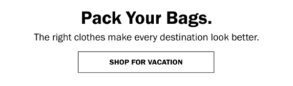 Pack Your Bags. The right clothes make every destination look better. SHOP FOR VACATION