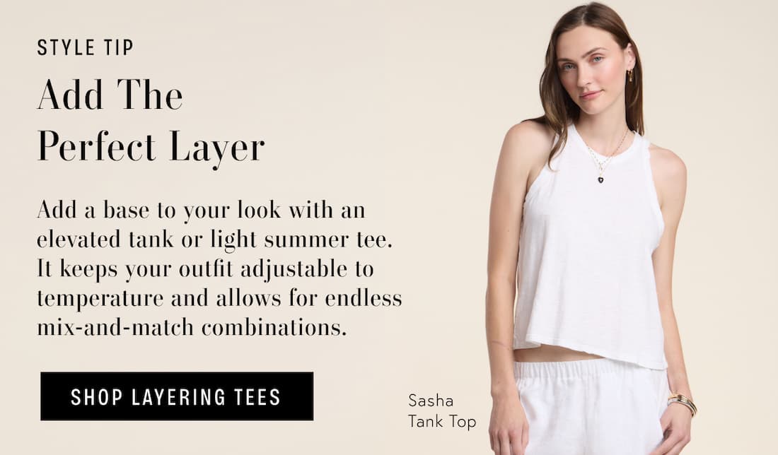 Image shows a model wearing the Sasha Tank in White. Text says: Style Tip, Add the perfect layer. Add a base to your look with an elevated tank or light summer tee. It keeps your outfit adjustable to temperature and allows for endless mix-and-match combinations. Button Text says: Shop Layering Tee.