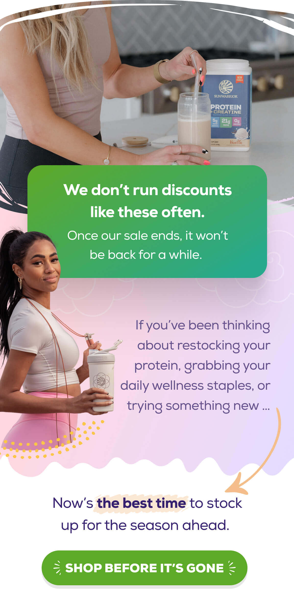 We don’t run discounts like these often. Once our sale ends, it won’t be back for a while.  If you’ve been thinking about restocking your protein, grabbing your daily wellness staples, or trying something new … Now’s the best time to stock up for the season ahead.   SHOP BEFORE IT’S GONE