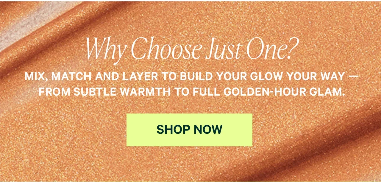 Why Choose Just One?  MIX, MATCH AND LAYER TO BUILD YOUR GLOW YOUR WAY — FROM SUBTLE WARMTH TO FULL GOLDEN-HOUR GLAM.  SHOP NOW