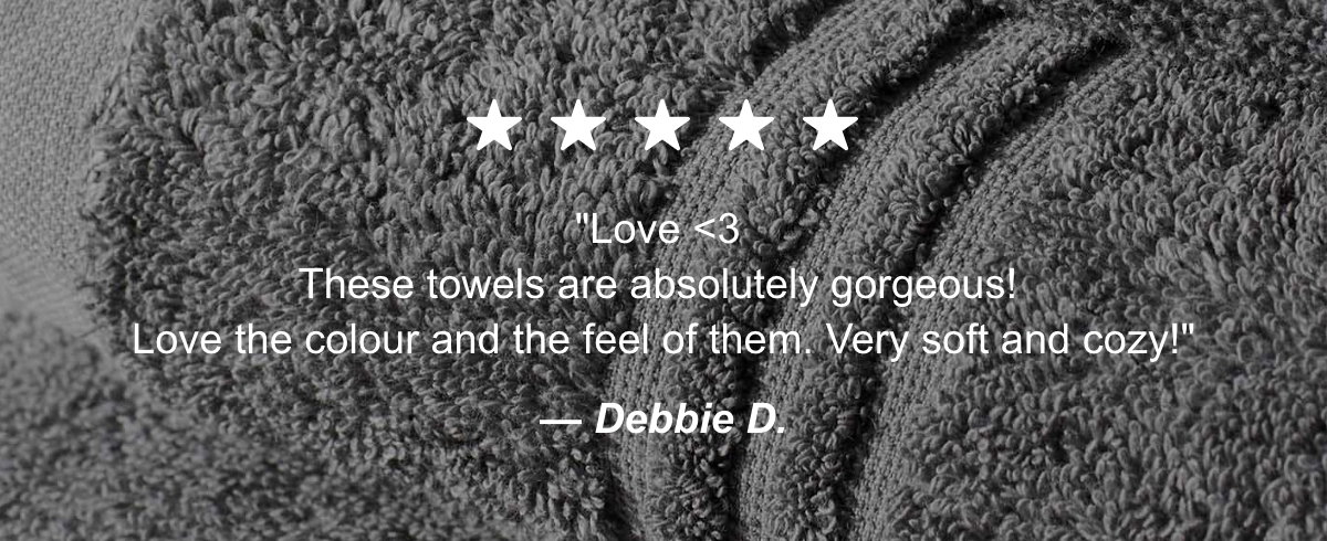 5 stars. Love. These towels are absolutely gorgeous! Love the colour and the feel of them. Very soft and cozy! Comments from Debbie D.