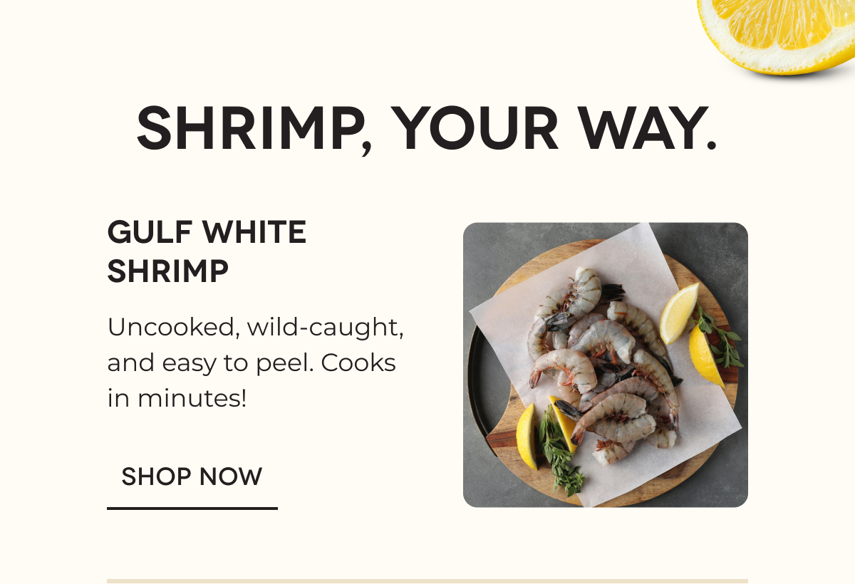 SHRIMP, YOUR WAY. GULF WHITE SHRIMP Uncooked, wild-caught, and easy to peel. Cooks in minutes! SHOP NOW 