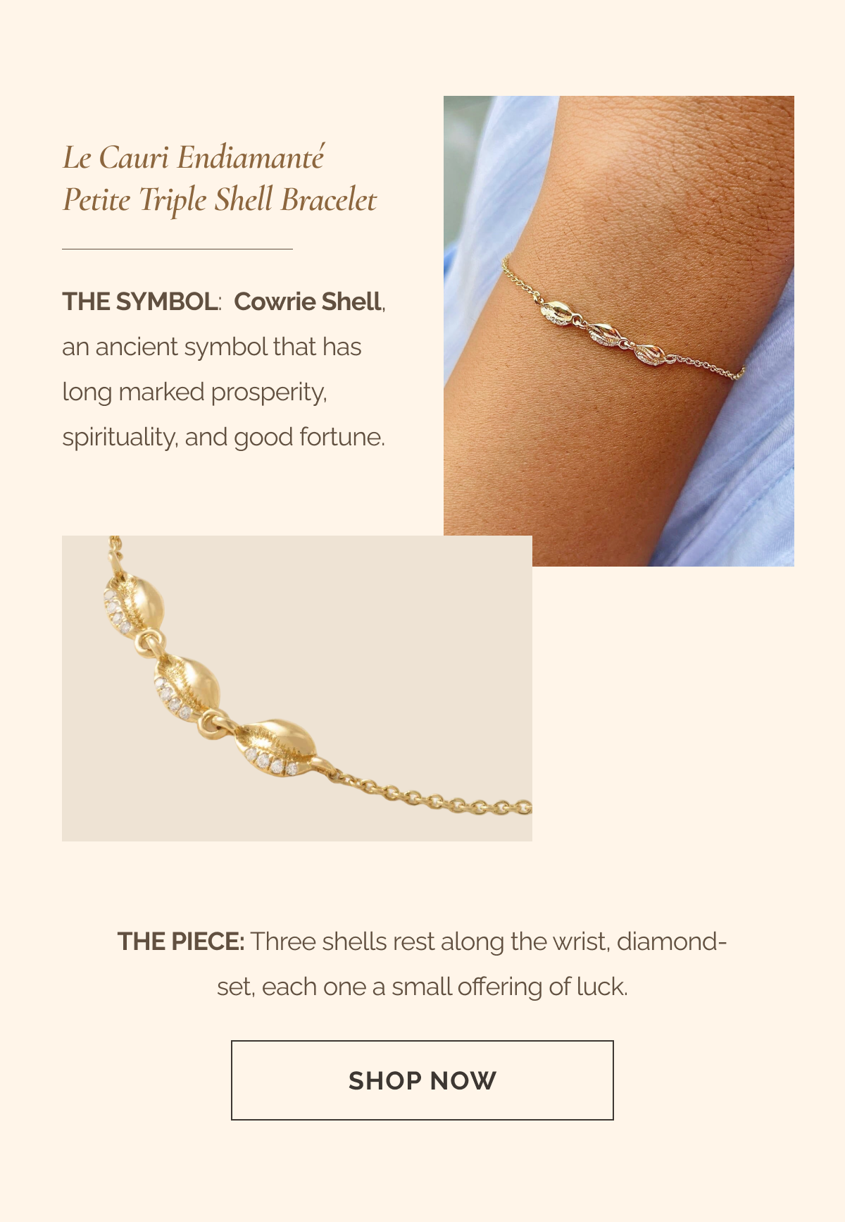  Le Cauri Endiamanté Petite Triple Shell Bracelet - The Symbol: Cowrie Shell, an ancient symbol that has long marked prosperity, spirituality, and good fortune. - The Piece: Three shells rest along the wrist, diamond-set, each one a small offering of luck. - CTA: SHOP NOW =