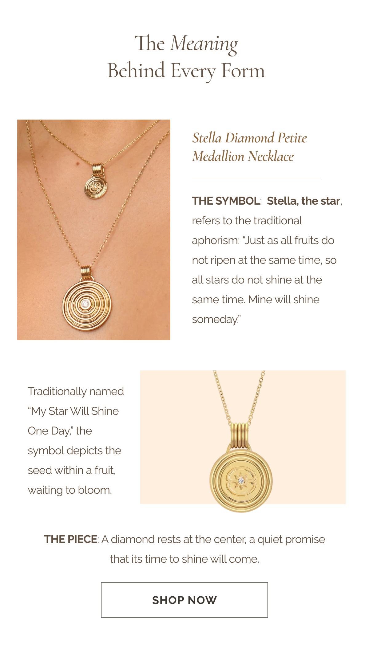 THE MEANING BEHIND EVERY FORM - Stella Diamond Petite Medallion Necklace - The Symbol: Stella, the star, refers to the traditional aphorism: “Just as all fruits do not ripen at the same time, so all stars do not shine at the same time. Mine will shine someday.” - Traditionally named “My Star Will Shine One Day,” the symbol depicts the seed within a fruit, waiting to bloom. - The Piece: A diamond rests at the center, a quiet promise that its time to shine will come.  - CTA: SHOP NOW 