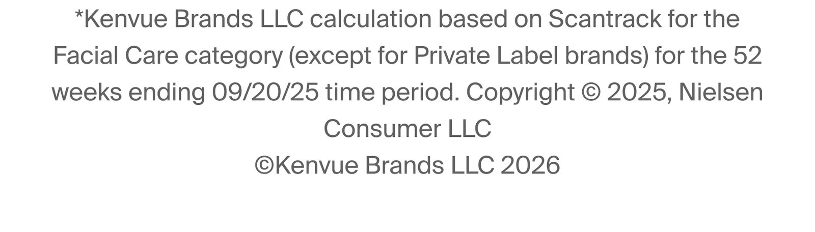 *Kenvue Brands LLC calculation based on Scantrack for the Facial Care category (except for Private Label brands) for the 52 weeks ending 09/20/25 time period. Copyright © 2025, Nielsen Consumer LLC ©Kenvue Brands LLC 2026