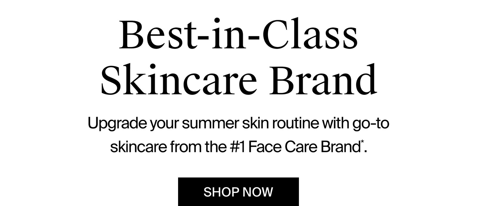 Best-in-Class Skincare Brand Upgrade your summer skin routine with go-to skincare from the #1 Face Care Brand.* SHOP NOW