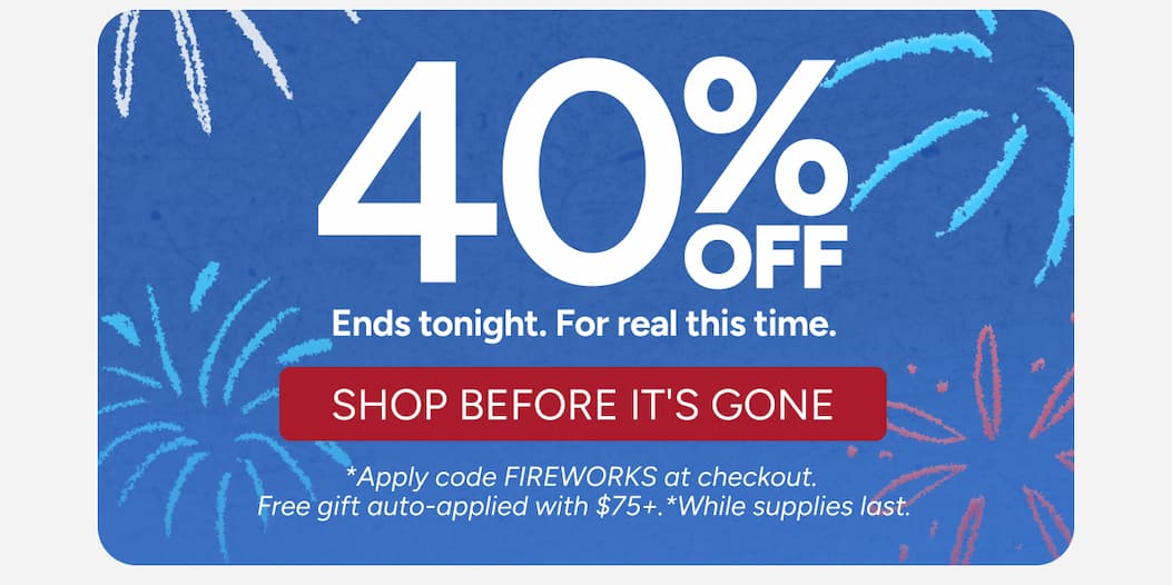 Shop The Sale - 40% Off - Ends tonight. For real this time. - Shop before it's gone. - *Apply code FIREWORKS at checkout.  Free gift auto-applied with $75+.*While supplies last. 