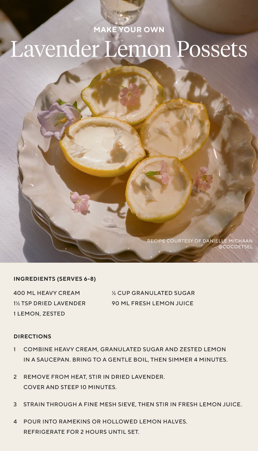 Make Your Own LAVENDER LEMON POSSETS  Ingredients (Serves 6-8) 400 ml heavy cream 1 1/2 tsp dried lavender 1/2 cup granulated sugar 1 lemon, zested 90 ml fresh lemon juice  Directions Combine heavy cream, granulated sugar and zested lemon in a saucepan. Bring to a gentle boil, then simmer 4 minutes. 2. Remove from heat, stir in dried lavender. Cover and steep 10 minutes. 3. Strain through a fine mesh sieve, then stir in fresh lemon juice. 4. Pour into ramekins or hollowed lemon halves. Refrigerate for 2 hours until set.