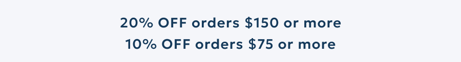 20% OFF orders $150 or more 10% OFF orders $75 or more