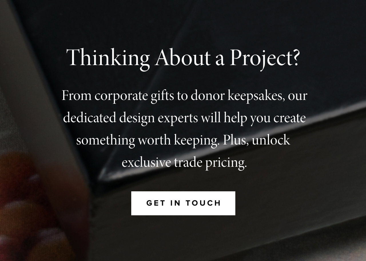 From corporate gifts to donor keepsakes, our dedicated design experts will help you create something worth keeping. Plus, unlock  exclusive trade pricing.