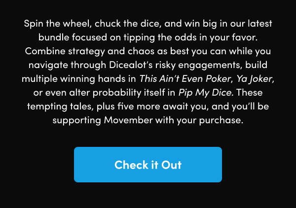 Combine strategy and chaos as best you can while you navigate through Dicealot’s risky engagements, build multiple winning hands in This Ain’t Even Poker, Ya Joker, or even alter probability itself in Pip My Dice. These tempting tales, plus five more await you, and you’ll be supporting Movember with your purchase.
