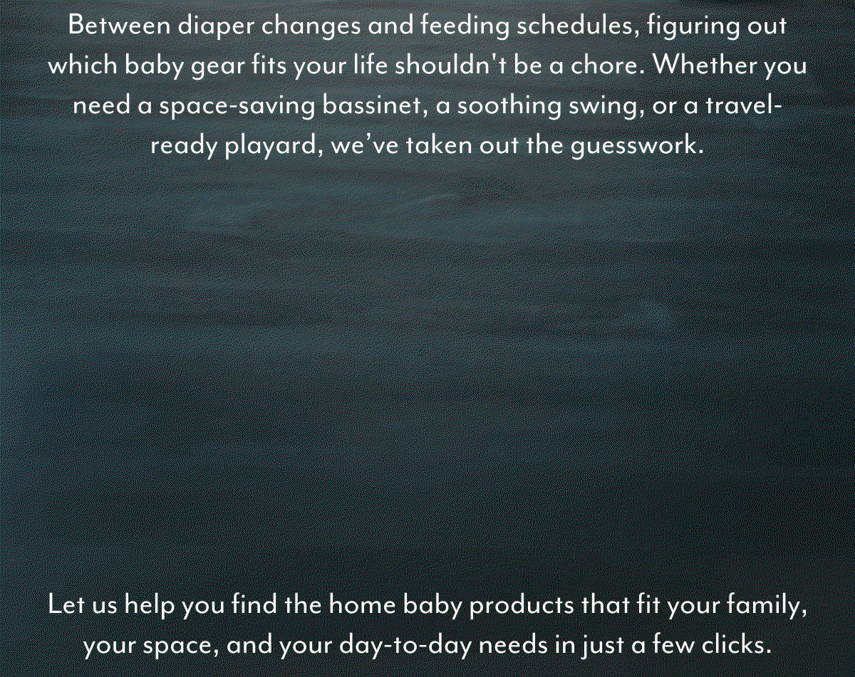 Between diaper changes and feeding schedules, figuring out which baby gear fits your life shouldn't be a chore. Whether you need a space-saving bassinet, a soothing swing, or a travel-ready playard, we’ve taken out the guesswork. | Personalized for You: Matches based on your unique lifestyle. | Fast & Simple: Answer a few quick questions, get instant results. | Shop with Confidence: Choose with certainty and bring home the best fit. | Let us help you find the home baby products that fit your family, your space, and your day-to-day needs in just a few clicks.
