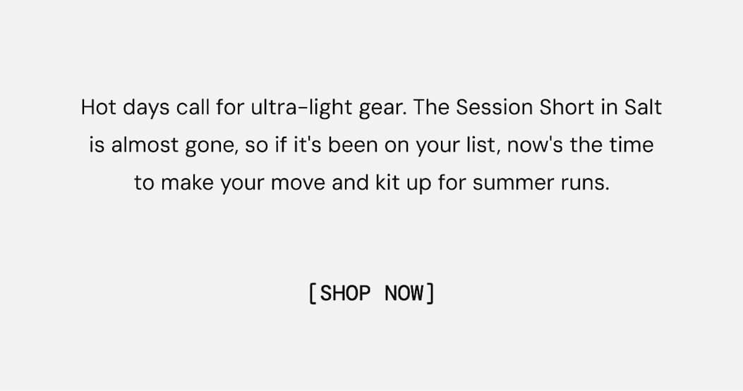 Hot days call for ultra-light gear. The Session Short in Salt is almost gone, so if it's been on your list, now's the time to make your move and kit up for summer runs. Shop Session Run Short Now