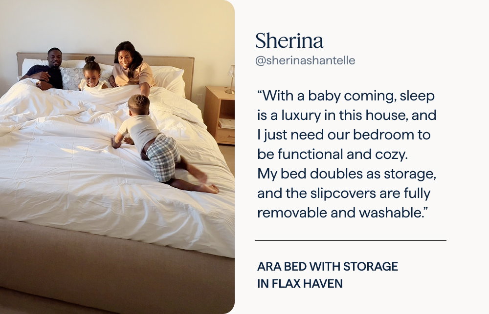 Sherina: “With a baby coming, sleep is a luxury in this house, and I just need our bedroom to be functional and cozy. My bed doubles as storage, and the slipcovers are fully removable and washable.” | Ara Bed with storage in Flax Haven.