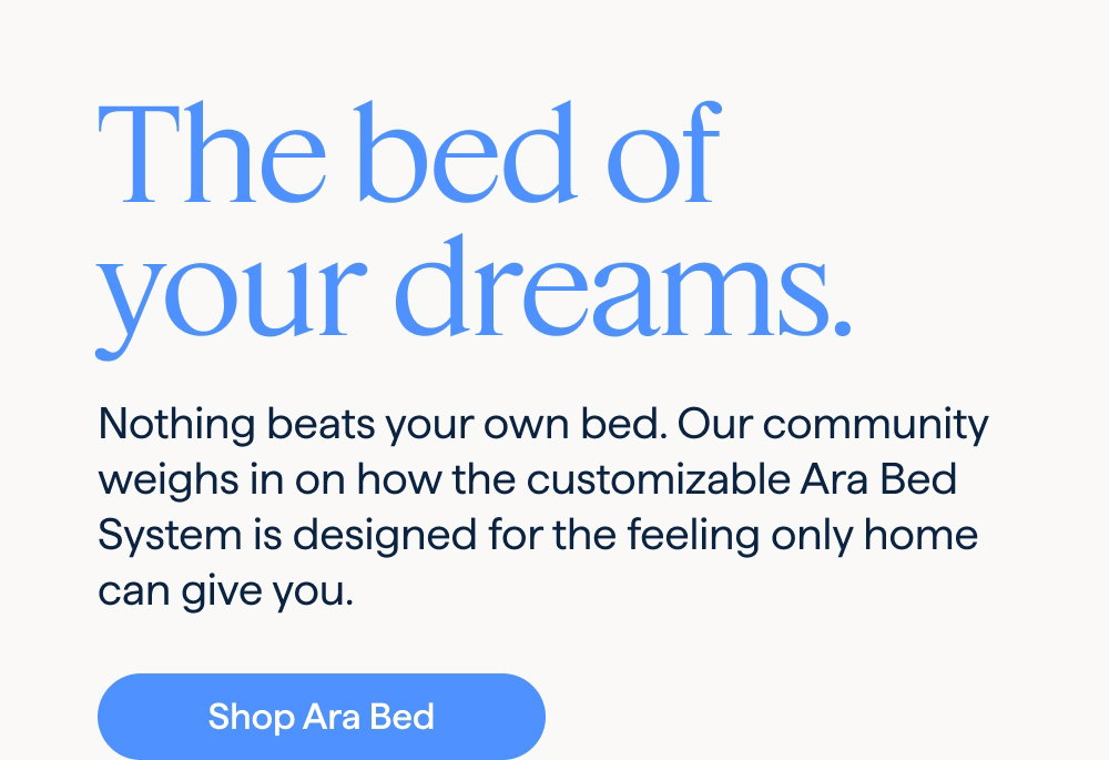 The bed of your dreams. Nothing beats your own bed. Our community weighs in on how the customizable Ara Bed System is designed for the feeling only home can give you. Shop Ara Bed.