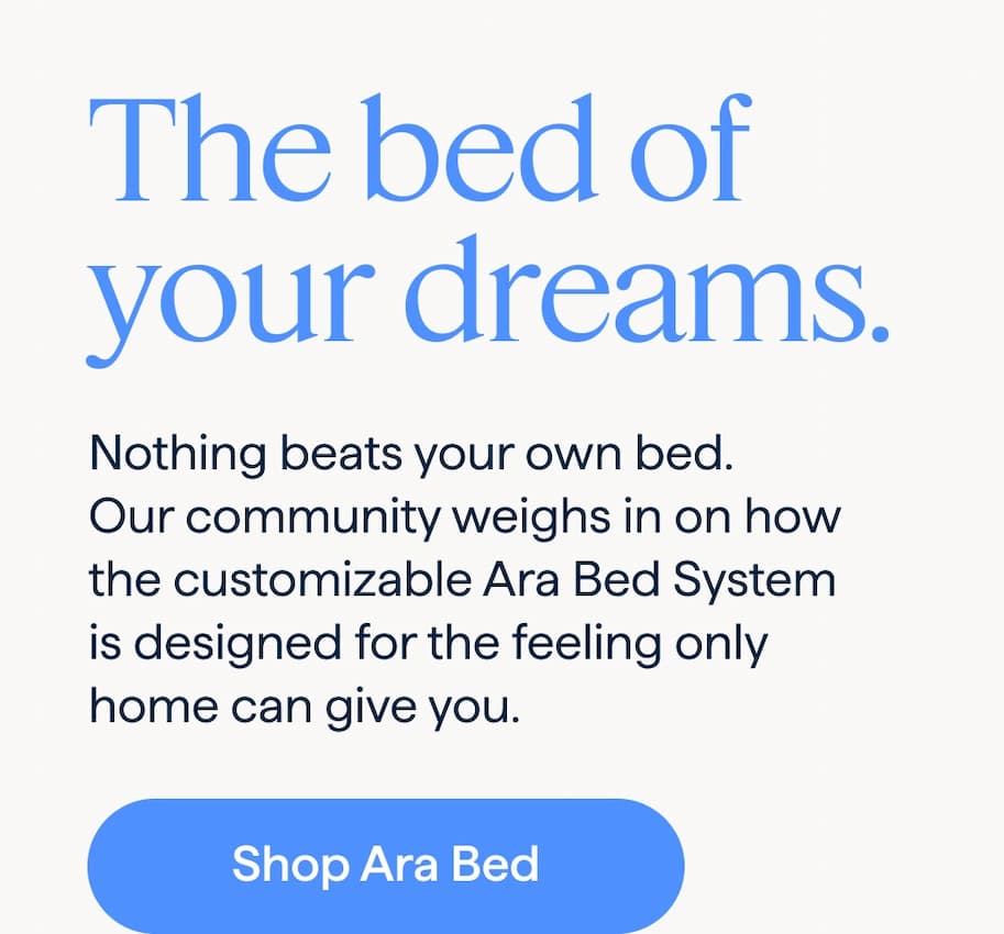The bed of your dreams. Nothing beats your own bed. Our community weighs in on how the customizable Ara Bed System is designed for the feeling only home can give you. Shop Ara Bed.