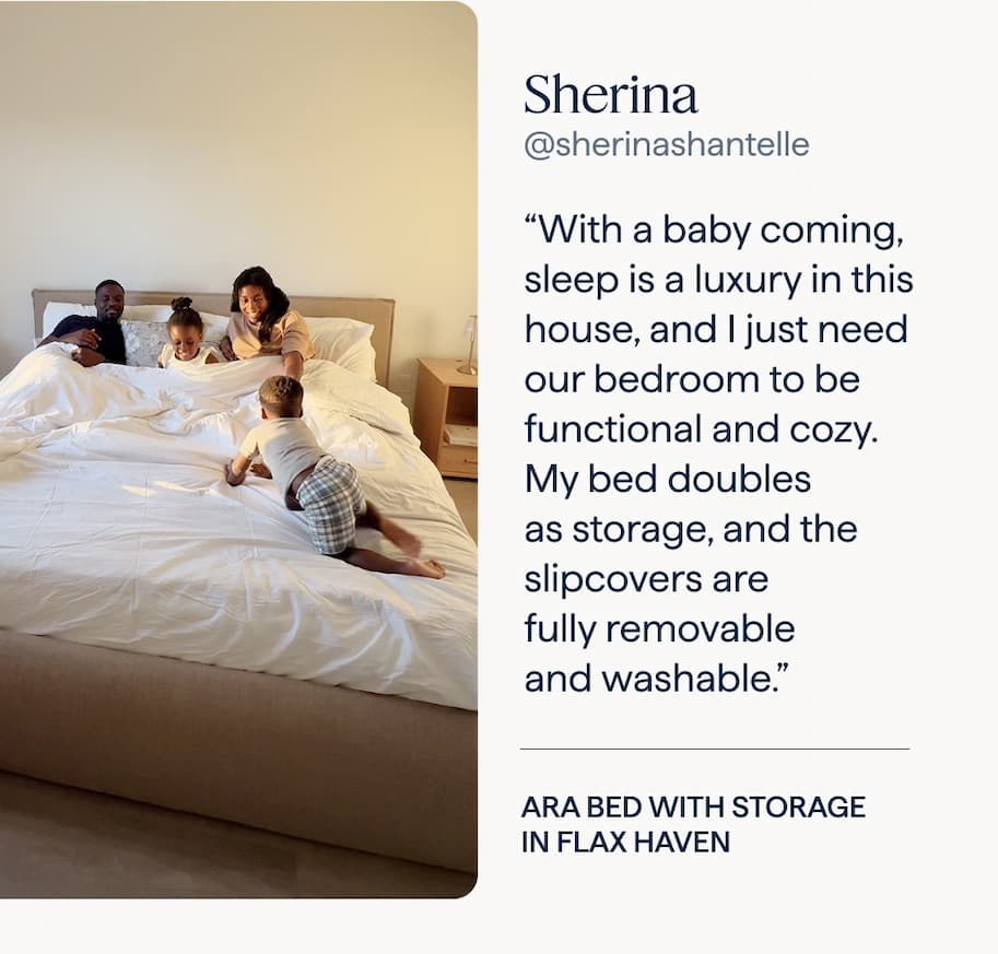 Sherina: “With a baby coming, sleep is a luxury in this house, and I just need our bedroom to be functional and cozy. My bed doubles as storage, and the slipcovers are fully removable and washable.” | Ara Bed with storage in Flax Haven.