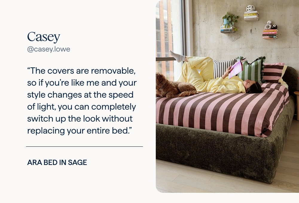 Casey: “The covers are removable, so if you’re like me and your style changes at the speed of light, you can completely switch up the look without replacing your entire bed.” | Ara Bed in Sage.