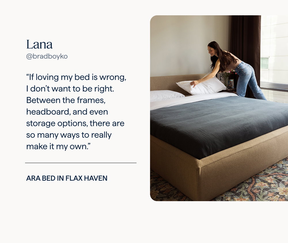 Lana: “If loving my bed is wrong, I don’t want to be right. Between the frames, headboard, and even storage options, there are so many ways to really make it my own.” | Ara Bed in Flax Haven.